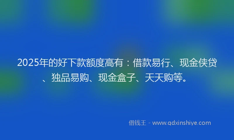 2025年的好下款额度高有：借款易行、现金侠贷、独品易购、现金盒子、天天购等。