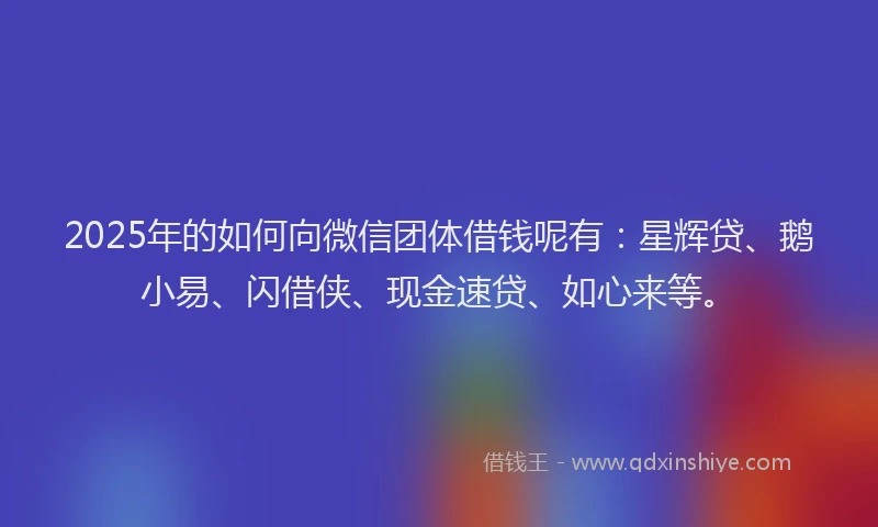 2025年的如何向微信团体借钱呢有：星辉贷、鹅小易、闪借侠、现金速贷、如心来等。