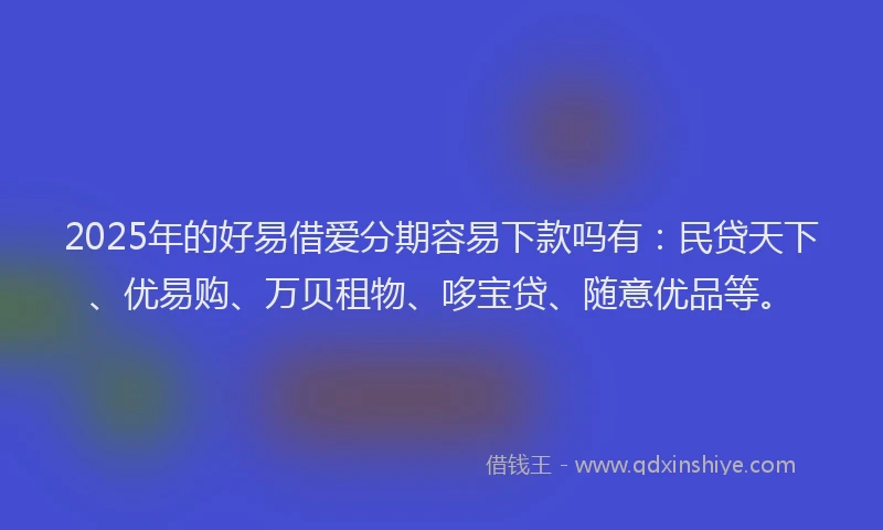 2025年的好易借爱分期容易下款吗有：民贷天下、优易购、万贝租物、哆宝贷、随意优品等。