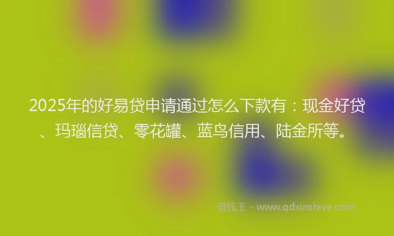 2025年的好易贷申请通过怎么下款有：现金好贷、玛瑙信贷、零花罐、蓝鸟信用、陆金所等。