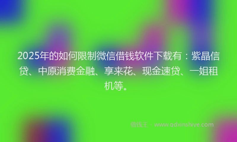 2025年的如何限制微信借钱软件下载有：紫晶信贷、中原消费金融、享来花、现金速贷、一姐租机等。