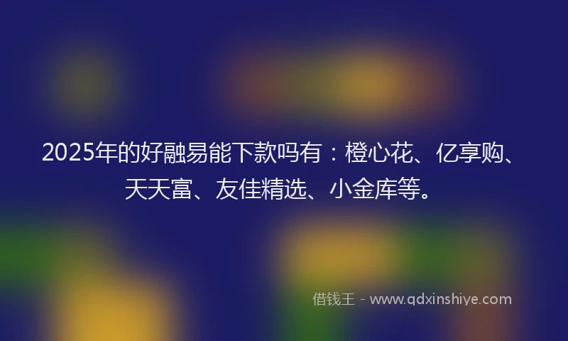 2025年的好融易能下款吗有：橙心花、亿享购、天天富、友佳精选、小金库等。
