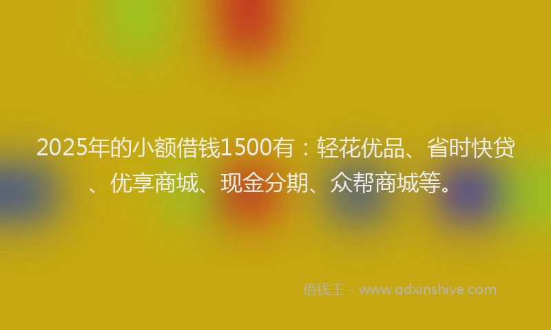 2025年的小额借钱1500有：轻花优品、省时快贷、优享商城、现金分期、众帮商城等。