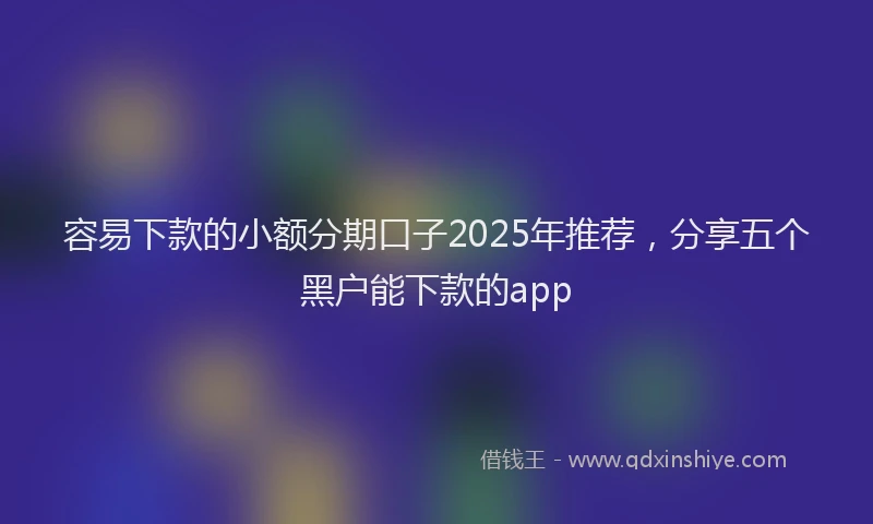 容易下款的小额分期口子2025年推荐，分享五个黑户能下款的app