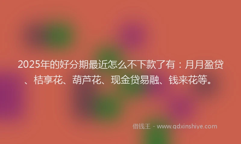 2025年的好分期最近怎么不下款了有：月月盈贷、桔享花、葫芦花、现金贷易融、钱来花等。