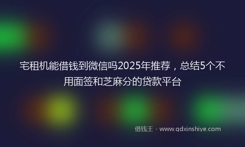 宅租机能借钱到微信吗2025年推荐，总结5个不用面签和芝麻分的贷款平台