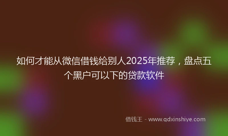 如何才能从微信借钱给别人2025年推荐，盘点五个黑户可以下的贷款软件