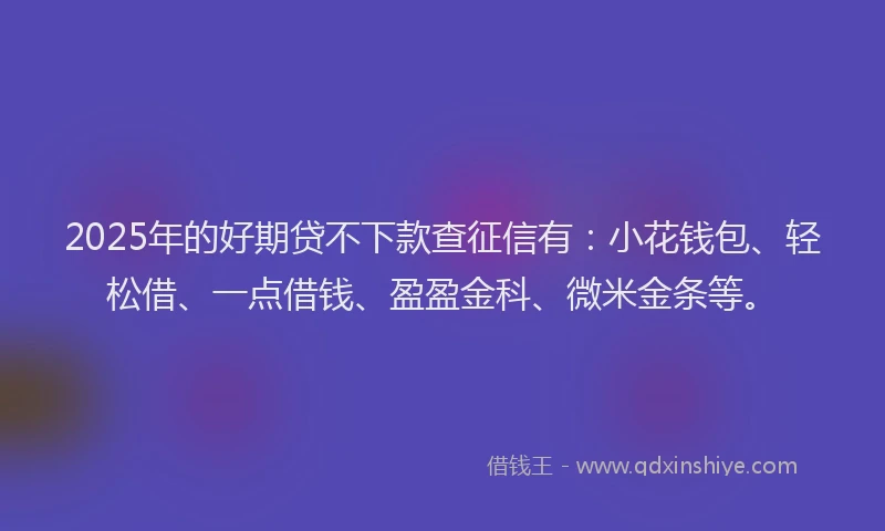 2025年的好期贷不下款查征信有：小花钱包、轻松借、一点借钱、盈盈金科、微米金条等。