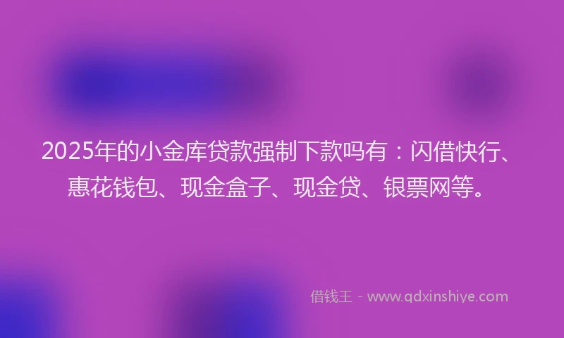 2025年的小金库贷款强制下款吗有：闪借快行、惠花钱包、现金盒子、现金贷、银票网等。