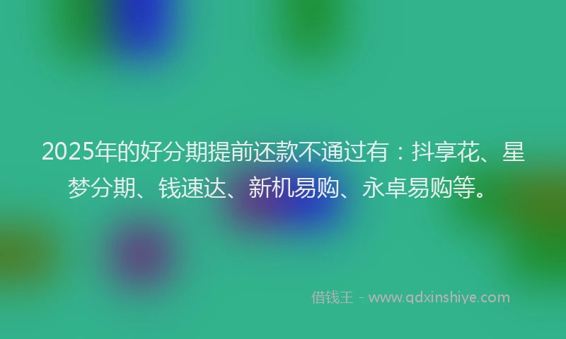 2025年的好分期提前还款不通过有：抖享花、星梦分期、钱速达、新机易购、永卓易购等。