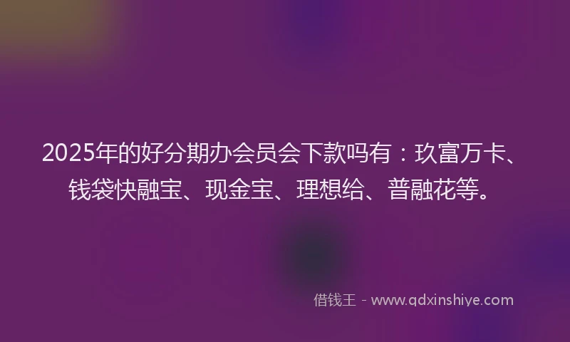 2025年的好分期办会员会下款吗有：玖富万卡、钱袋快融宝、现金宝、理想给、普融花等。