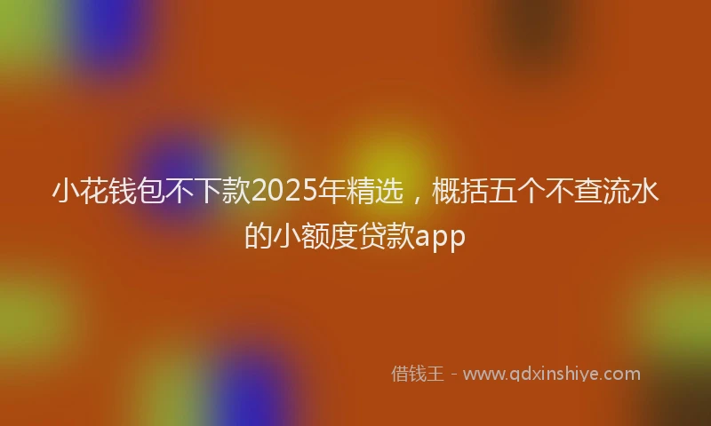 小花钱包不下款2025年精选，概括五个不查流水的小额度贷款app