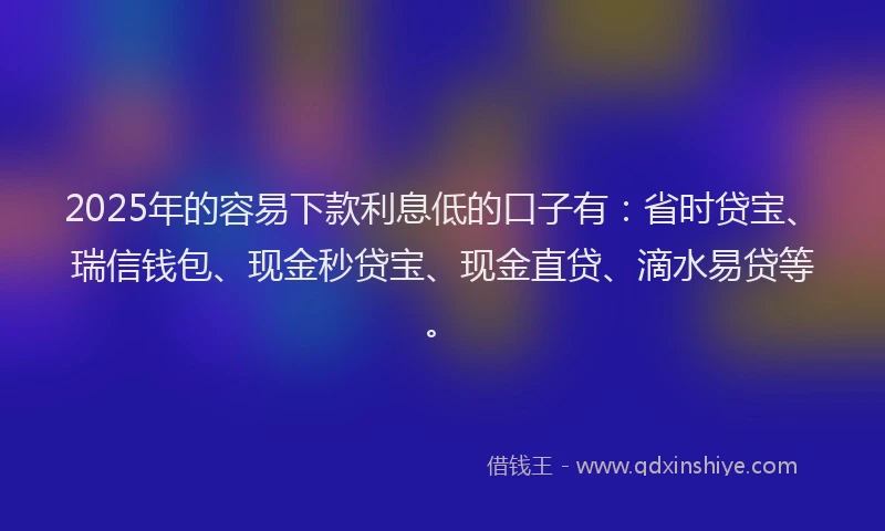 2025年的容易下款利息低的口子有：省时贷宝、瑞信钱包、现金秒贷宝、现金直贷、滴水易贷等。