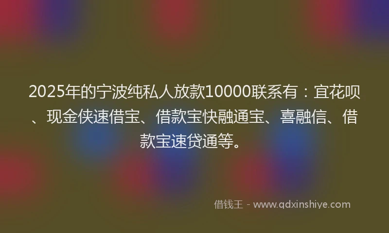 2025年的宁波纯私人放款10000联系有：宜花呗、现金侠速借宝、借款宝快融通宝、喜融信、借款宝速贷通等。