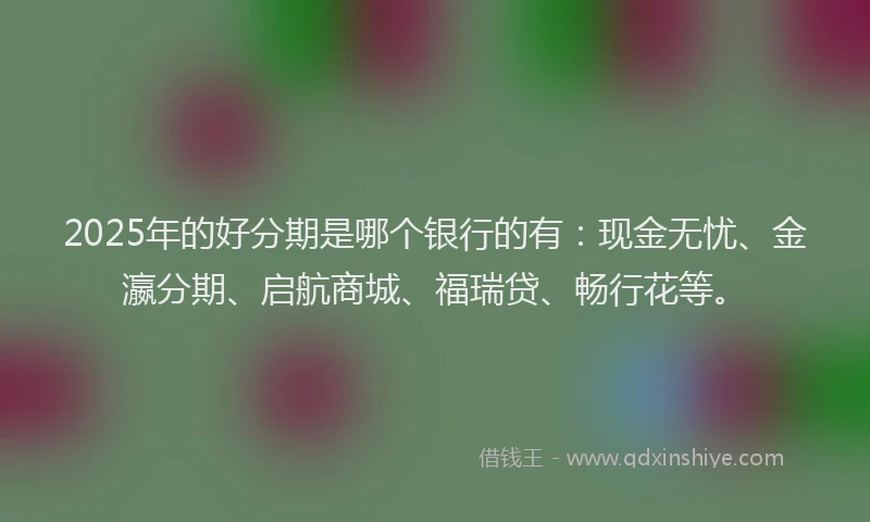 2025年的好分期是哪个银行的有：现金无忧、金瀛分期、启航商城、福瑞贷、畅行花等。