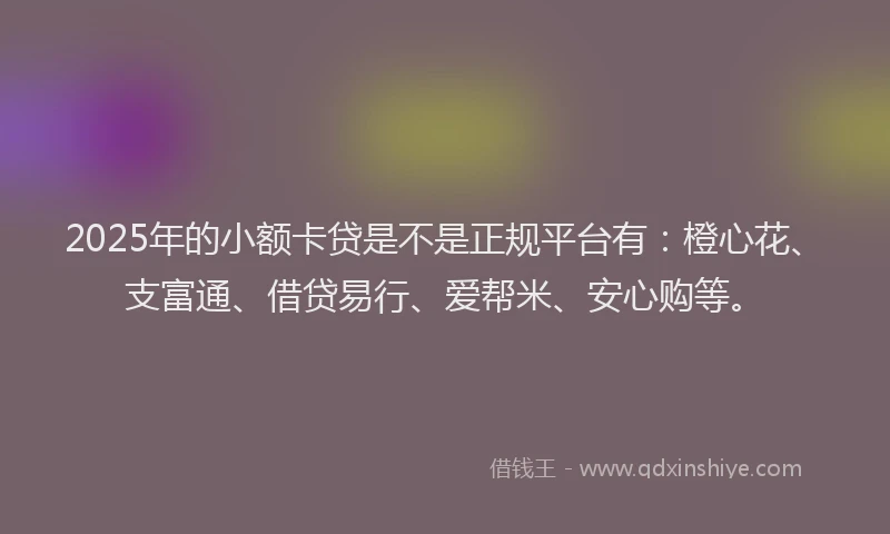 2025年的小额卡贷是不是正规平台有：橙心花、支富通、借贷易行、爱帮米、安心购等。