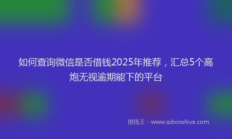 如何查询微信是否借钱2025年推荐，汇总5个高炮无视逾期能下的平台