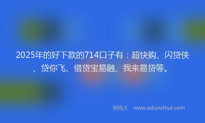 2025年的好下款的714口子有：超快购、闪贷侠、贷你飞、借贷宝易融、我来易贷等。