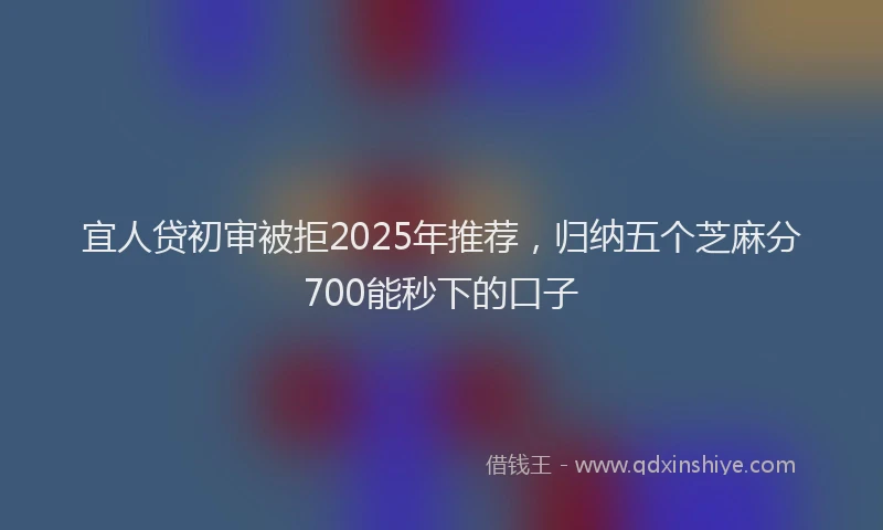 宜人贷初审被拒2025年推荐，归纳五个芝麻分700能秒下的口子