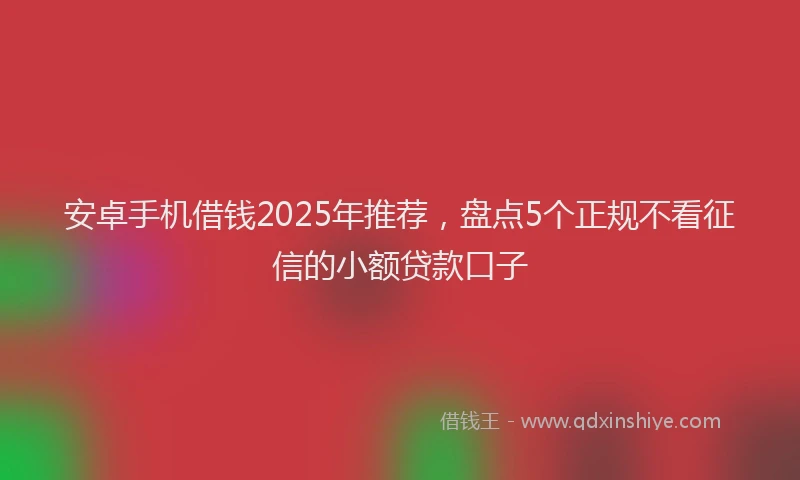 安卓手机借钱2025年推荐，盘点5个正规不看征信的小额贷款口子