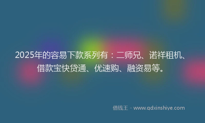 2025年的容易下款系列有：二师兄、诺祥租机、借款宝快贷通、优速购、融资易等。