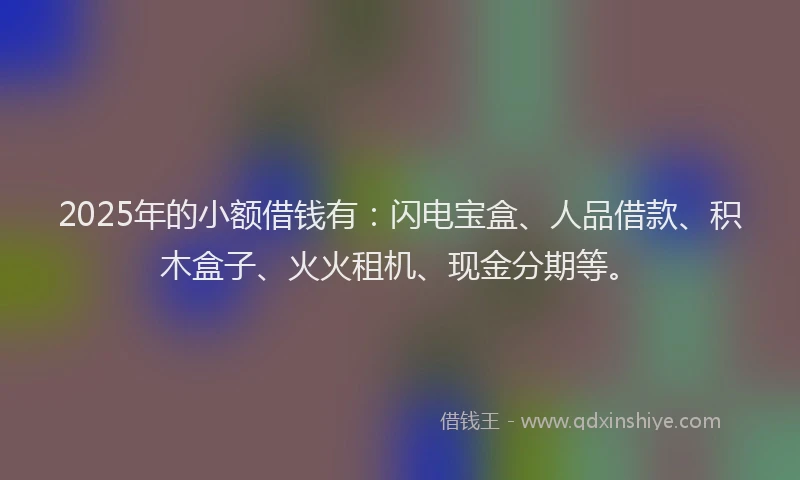 2025年的小额借钱有：闪电宝盒、人品借款、积木盒子、火火租机、现金分期等。