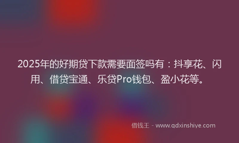 2025年的好期贷下款需要面签吗有：抖享花、闪用、借贷宝通、乐贷Pro钱包、盈小花等。