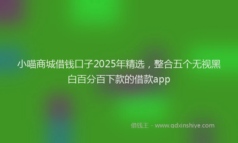 小喵商城借钱口子2025年精选，整合五个无视黑白百分百下款的借款app