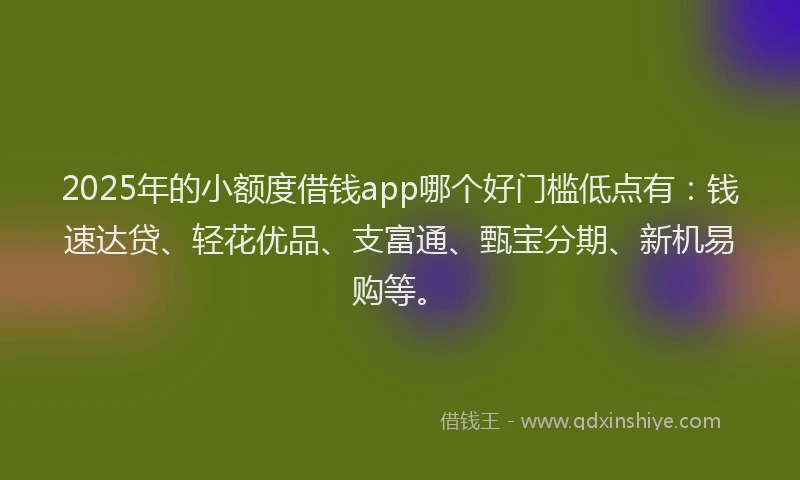 2025年的小额度借钱app哪个好门槛低点有：钱速达贷、轻花优品、支富通、甄宝分期、新机易购等。