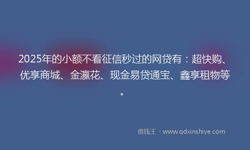 2025年的小额不看征信秒过的网贷有：超快购、优享商城、金瀛花、现金易贷通宝、鑫享租物等。
