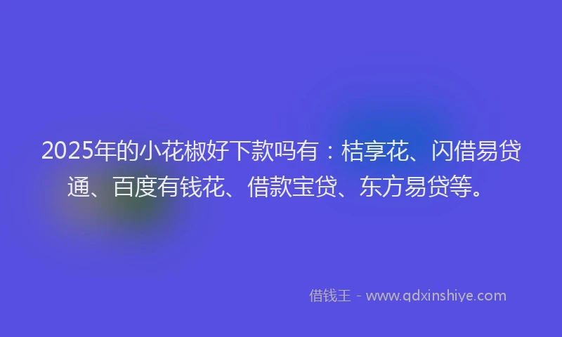 2025年的小花椒好下款吗有：桔享花、闪借易贷通、百度有钱花、借款宝贷、东方易贷等。