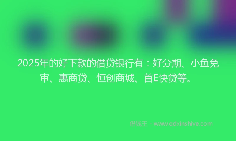 2025年的好下款的借贷银行有：好分期、小鱼免审、惠商贷、恒创商城、首E快贷等。