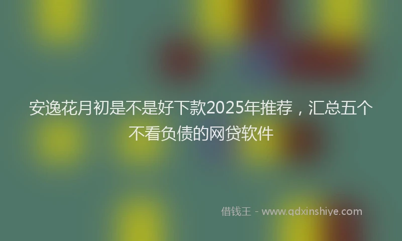 安逸花月初是不是好下款2025年推荐,汇总五个不看负债的网贷软件