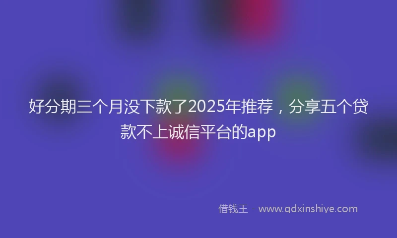 好分期三个月没下款了2025年推荐，分享五个贷款不上诚信平台的app