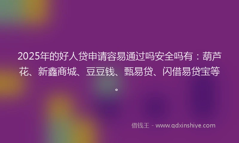 2025年的好人贷申请容易通过吗安全吗有：葫芦花、新鑫商城、豆豆钱、甄易贷、闪借易贷宝等。