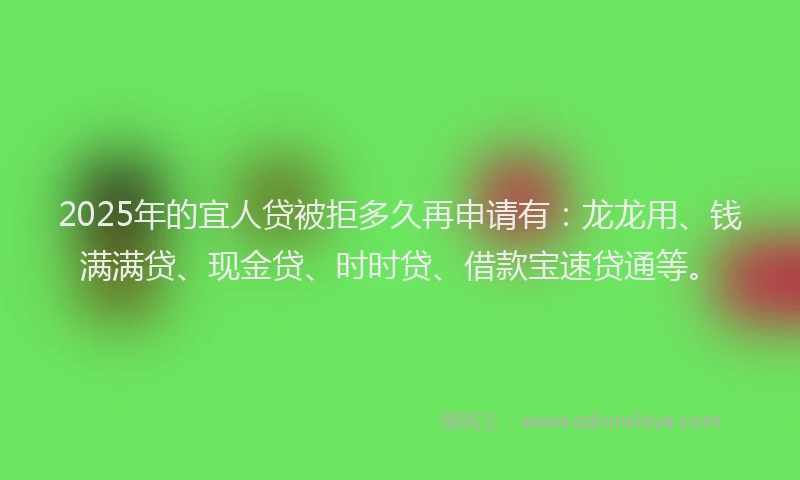 2025年的宜人贷被拒多久再申请有：龙龙用、钱满满贷、现金贷、时时贷、借款宝速贷通等。