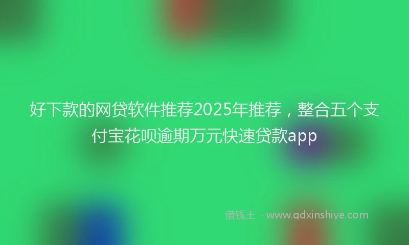 好下款的网贷软件推荐2025年推荐，整合五个支付宝花呗逾期万元快速贷款app