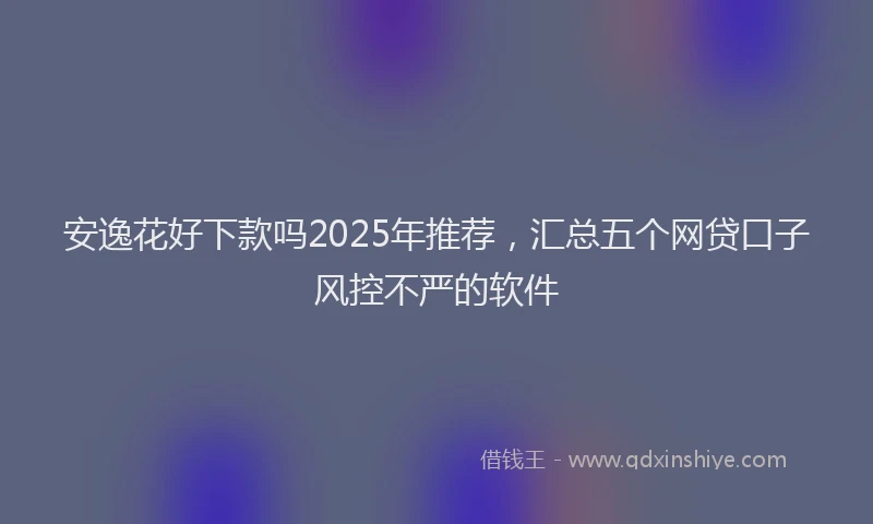安逸花好下款吗2025年推荐，汇总五个网贷口子风控不严的软件