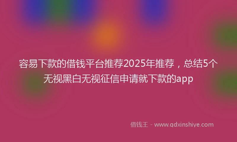 容易下款的借钱平台推荐2025年推荐，总结5个无视黑白无视征信申请就下款的app