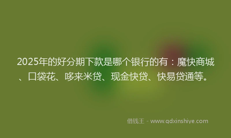 2025年的好分期下款是哪个银行的有：魔快商城、口袋花、哆来米贷、现金快贷、快易贷通等。