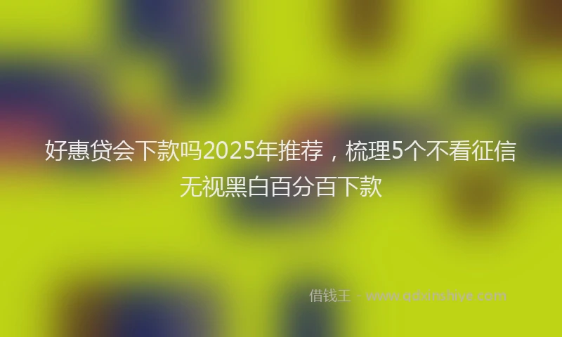 好惠贷会下款吗2025年推荐，梳理5个不看征信无视黑白百分百下款