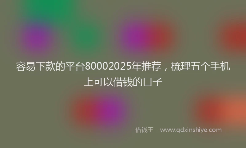 容易下款的平台80002025年推荐，梳理五个手机上可以借钱的口子