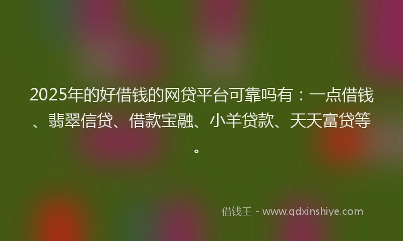 2025年的好借钱的网贷平台可靠吗有：一点借钱、翡翠信贷、借款宝融、小羊贷款、天天富贷等。