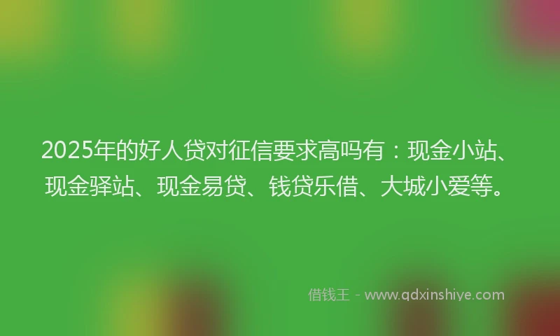 2025年的好人贷对征信要求高吗有：现金小站、现金驿站、现金易贷、钱贷乐借、大城小爱等。