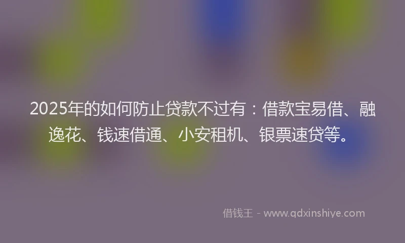 2025年的如何防止贷款不过有：借款宝易借、融逸花、钱速借通、小安租机、银票速贷等。