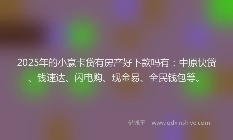 2025年的小赢卡贷有房产好下款吗有：中原快贷、钱速达、闪电购、现金易、全民钱包等。