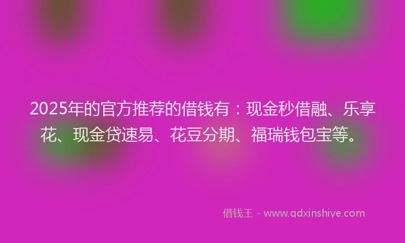 2025年的官方推荐的借钱有：现金秒借融、乐享花、现金贷速易、花豆分期、福瑞钱包宝等。