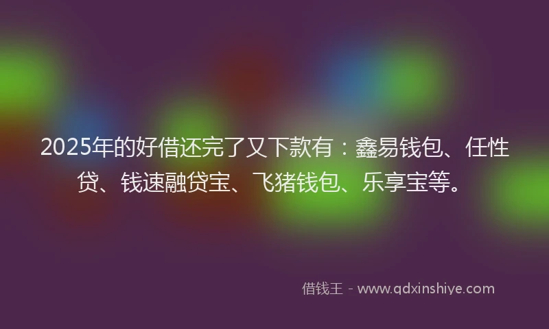 2025年的好借还完了又下款有：鑫易钱包、任性贷、钱速融贷宝、飞猪钱包、乐享宝等。