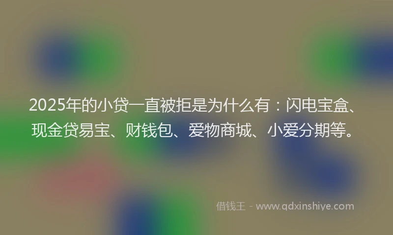 2025年的小贷一直被拒是为什么有：闪电宝盒、现金贷易宝、财钱包、爱物商城、小爱分期等。
