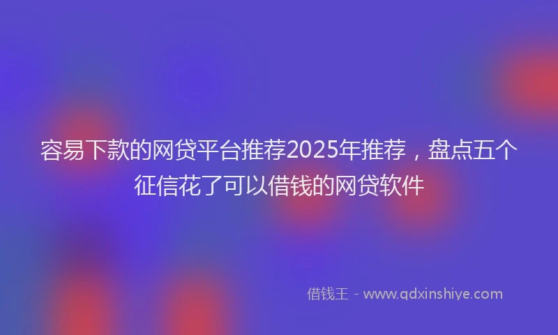容易下款的网贷平台推荐2025年推荐，盘点五个征信花了可以借钱的网贷软件
